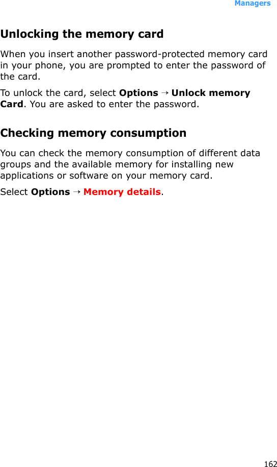 Managers162Unlocking the memory cardWhen you insert another password-protected memory card in your phone, you are prompted to enter the password of the card. To unlock the card, select Options → Unlock memory Card. You are asked to enter the password.Checking memory consumptionYou can check the memory consumption of different data groups and the available memory for installing new applications or software on your memory card.Select Options → Memory details.