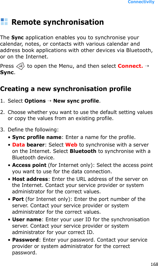 Connectivity168Remote synchronisationThe Sync application enables you to synchronise your calendar, notes, or contacts with various calendar and address book applications with other devices via Bluetooth, or on the Internet.Press   to open the Menu, and then select Connect. → Sync.Creating a new synchronisation profile1. Select Options → New sync profile. 2. Choose whether you want to use the default setting values or copy the values from an existing profile.3. Define the following:• Sync profile name: Enter a name for the profile.• Data bearer: Select Web to synchronise with a server on the Internet. Select Bluetooth to synchronise with a Bluetooth device.• Access point (for Internet only): Select the access point you want to use for the data connection.• Host address: Enter the URL address of the server on the Internet. Contact your service provider or system administrator for the correct values.• Port (for Internet only): Enter the port number of the server. Contact your service provider or system administrator for the correct values.• User name: Enter your user ID for the synchronisation server. Contact your service provider or system administrator for your correct ID.• Password: Enter your password. Contact your service provider or system administrator for the correct password.