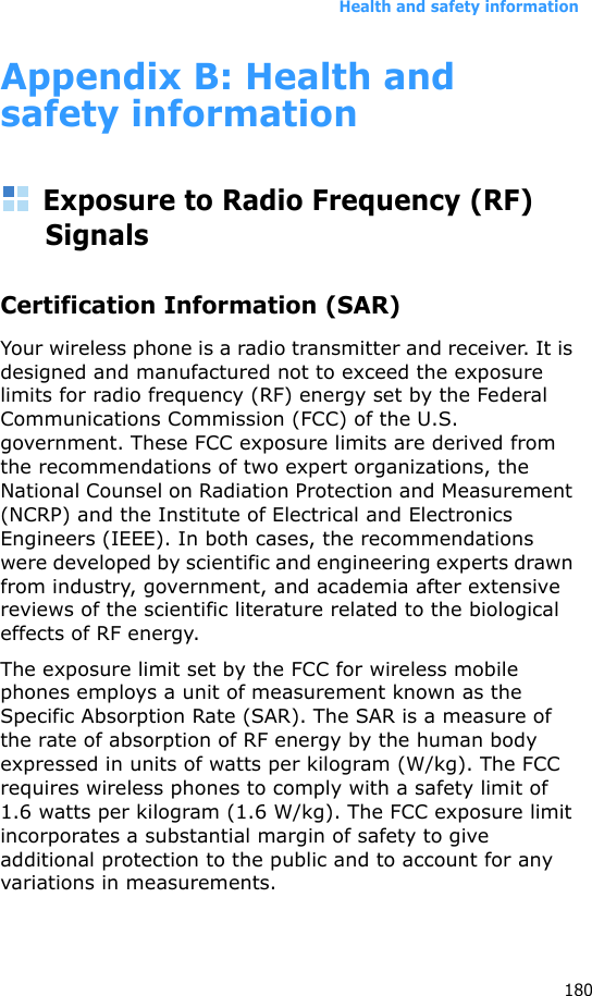 Health and safety information180Appendix B: Health and safety informationExposure to Radio Frequency (RF) SignalsCertification Information (SAR)Your wireless phone is a radio transmitter and receiver. It is designed and manufactured not to exceed the exposure limits for radio frequency (RF) energy set by the Federal Communications Commission (FCC) of the U.S. government. These FCC exposure limits are derived from the recommendations of two expert organizations, the National Counsel on Radiation Protection and Measurement (NCRP) and the Institute of Electrical and Electronics Engineers (IEEE). In both cases, the recommendations were developed by scientific and engineering experts drawn from industry, government, and academia after extensive reviews of the scientific literature related to the biological effects of RF energy.The exposure limit set by the FCC for wireless mobile phones employs a unit of measurement known as the Specific Absorption Rate (SAR). The SAR is a measure of the rate of absorption of RF energy by the human body expressed in units of watts per kilogram (W/kg). The FCC requires wireless phones to comply with a safety limit of 1.6 watts per kilogram (1.6 W/kg). The FCC exposure limit incorporates a substantial margin of safety to give additional protection to the public and to account for any variations in measurements.