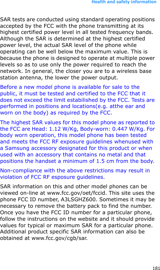 Health and safety information181SAR tests are conducted using standard operating positions accepted by the FCC with the phone transmitting at its highest certified power level in all tested frequency bands. Although the SAR is determined at the highest certified power level, the actual SAR level of the phone while operating can be well below the maximum value. This is because the phone is designed to operate at multiple power levels so as to use only the power required to reach the network. In general, the closer you are to a wireless base station antenna, the lower the power output.Before a new model phone is available for sale to the public, it must be tested and certified to the FCC that it does not exceed the limit estabilished by the FCC. Tests are performed in positions and locations(e.g. atthe ear and worn on the body) as required by the FCC.The highest SAR values for this model phone as reported to the FCC are Head: 1.12 W/Kg, Body-worn: 0.447 W/Kg. For body worn operation, this model phone has been tested and meets the FCC RF exposure guidelines whenused with a Samsung accessory designated for this product or when used with an accessory that contains no metal and that positions the handset a minimum of 1.5 cm from the body. Non-compliance with the above restrictions may result in violation of FCC RF esposure guidelines.SAR information on this and other model phones can be viewed on-line at www.fcc.gov/oet/fccid. This site uses the phone FCC ID number, A3LSGHZ600. Sometimes it may be necessary to remove the battery pack to find the number. Once you have the FCC ID number for a particular phone, follow the instructions on the website and it should provide values for typical or maximum SAR for a particular phone. Additional product specific SAR information can also be obtained at www.fcc.gov/cgb/sar.