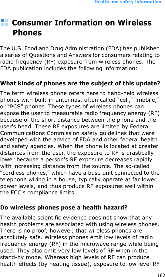 Health and safety information182Consumer Information on Wireless PhonesThe U.S. Food and Drug Administration (FDA) has published a series of Questions and Answers for consumers relating to radio frequency (RF) exposure from wireless phones. The FDA publication includes the following information:What kinds of phones are the subject of this update?The term wireless phone refers here to hand-held wireless phones with built-in antennas, often called “cell,” “mobile,” or “PCS” phones. These types of wireless phones can expose the user to measurable radio frequency energy (RF) because of the short distance between the phone and the user&apos;s head. These RF exposures are limited by Federal Communications Commission safety guidelines that were developed with the advice of FDA and other federal health and safety agencies. When the phone is located at greater distances from the user, the exposure to RF is drastically lower because a person&apos;s RF exposure decreases rapidly with increasing distance from the source. The so-called “cordless phones,” which have a base unit connected to the telephone wiring in a house, typically operate at far lower power levels, and thus produce RF exposures well within the FCC&apos;s compliance limits.Do wireless phones pose a health hazard?The available scientific evidence does not show that any health problems are associated with using wireless phones. There is no proof, however, that wireless phones are absolutely safe. Wireless phones emit low levels of radio frequency energy (RF) in the microwave range while being used. They also emit very low levels of RF when in the stand-by mode. Whereas high levels of RF can produce health effects (by heating tissue), exposure to low level RF 