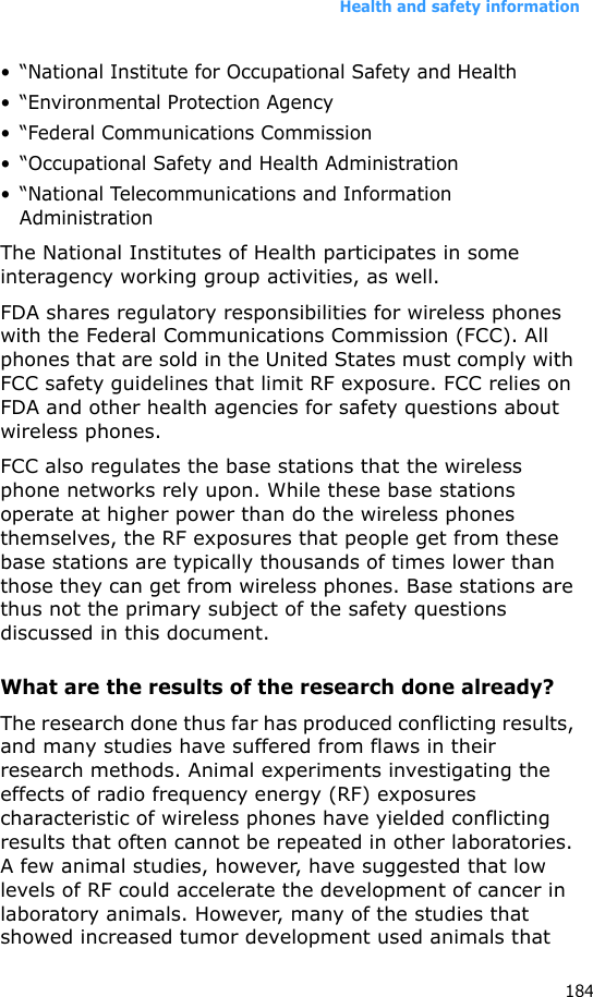 Health and safety information184• “National Institute for Occupational Safety and Health• “Environmental Protection Agency• “Federal Communications Commission• “Occupational Safety and Health Administration• “National Telecommunications and Information AdministrationThe National Institutes of Health participates in some interagency working group activities, as well.FDA shares regulatory responsibilities for wireless phones with the Federal Communications Commission (FCC). All phones that are sold in the United States must comply with FCC safety guidelines that limit RF exposure. FCC relies on FDA and other health agencies for safety questions about wireless phones.FCC also regulates the base stations that the wireless phone networks rely upon. While these base stations operate at higher power than do the wireless phones themselves, the RF exposures that people get from these base stations are typically thousands of times lower than those they can get from wireless phones. Base stations are thus not the primary subject of the safety questions discussed in this document.What are the results of the research done already?The research done thus far has produced conflicting results, and many studies have suffered from flaws in their research methods. Animal experiments investigating the effects of radio frequency energy (RF) exposures characteristic of wireless phones have yielded conflicting results that often cannot be repeated in other laboratories. A few animal studies, however, have suggested that low levels of RF could accelerate the development of cancer in laboratory animals. However, many of the studies that showed increased tumor development used animals that 