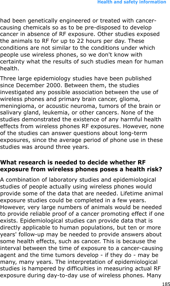 Health and safety information185had been genetically engineered or treated with cancer-causing chemicals so as to be pre-disposed to develop cancer in absence of RF exposure. Other studies exposed the animals to RF for up to 22 hours per day. These conditions are not similar to the conditions under which people use wireless phones, so we don&apos;t know with certainty what the results of such studies mean for human health.Three large epidemiology studies have been published since December 2000. Between them, the studies investigated any possible association between the use of wireless phones and primary brain cancer, glioma, meningioma, or acoustic neuroma, tumors of the brain or salivary gland, leukemia, or other cancers. None of the studies demonstrated the existence of any harmful health effects from wireless phones RF exposures. However, none of the studies can answer questions about long-term exposures, since the average period of phone use in these studies was around three years.What research is needed to decide whether RF exposure from wireless phones poses a health risk?A combination of laboratory studies and epidemiological studies of people actually using wireless phones would provide some of the data that are needed. Lifetime animal exposure studies could be completed in a few years. However, very large numbers of animals would be needed to provide reliable proof of a cancer promoting effect if one exists. Epidemiological studies can provide data that is directly applicable to human populations, but ten or more years&apos; follow-up may be needed to provide answers about some health effects, such as cancer. This is because the interval between the time of exposure to a cancer-causing agent and the time tumors develop - if they do - may be many, many years. The interpretation of epidemiological studies is hampered by difficulties in measuring actual RF exposure during day-to-day use of wireless phones. Many 