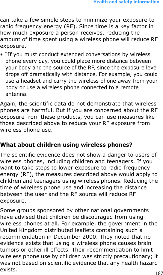 Health and safety information187can take a few simple steps to minimize your exposure to radio frequency energy (RF). Since time is a key factor in how much exposure a person receives, reducing the amount of time spent using a wireless phone will reduce RF exposure.• “If you must conduct extended conversations by wireless phone every day, you could place more distance between your body and the source of the RF, since the exposure level drops off dramatically with distance. For example, you could use a headset and carry the wireless phone away from your body or use a wireless phone connected to a remote antenna.Again, the scientific data do not demonstrate that wireless phones are harmful. But if you are concerned about the RF exposure from these products, you can use measures like those described above to reduce your RF exposure from wireless phone use.What about children using wireless phones?The scientific evidence does not show a danger to users of wireless phones, including children and teenagers. If you want to take steps to lower exposure to radio frequency energy (RF), the measures described above would apply to children and teenagers using wireless phones. Reducing the time of wireless phone use and increasing the distance between the user and the RF source will reduce RF exposure.Some groups sponsored by other national governments have advised that children be discouraged from using wireless phones at all. For example, the government in the United Kingdom distributed leaflets containing such a recommendation in December 2000. They noted that no evidence exists that using a wireless phone causes brain tumors or other ill effects. Their recommendation to limit wireless phone use by children was strictly precautionary; it was not based on scientific evidence that any health hazard exists. 