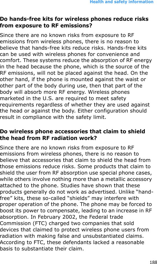 Health and safety information188Do hands-free kits for wireless phones reduce risks from exposure to RF emissions?Since there are no known risks from exposure to RF emissions from wireless phones, there is no reason to believe that hands-free kits reduce risks. Hands-free kits can be used with wireless phones for convenience and comfort. These systems reduce the absorption of RF energy in the head because the phone, which is the source of the RF emissions, will not be placed against the head. On the other hand, if the phone is mounted against the waist or other part of the body during use, then that part of the body will absorb more RF energy. Wireless phones marketed in the U.S. are required to meet safety requirements regardless of whether they are used against the head or against the body. Either configuration should result in compliance with the safety limit.Do wireless phone accessories that claim to shield the head from RF radiation work?Since there are no known risks from exposure to RF emissions from wireless phones, there is no reason to believe that accessories that claim to shield the head from those emissions reduce risks. Some products that claim to shield the user from RF absorption use special phone cases, while others involve nothing more than a metallic accessory attached to the phone. Studies have shown that these products generally do not work as advertised. Unlike “hand-free” kits, these so-called “shields” may interfere with proper operation of the phone. The phone may be forced to boost its power to compensate, leading to an increase in RF absorption. In February 2002, the Federal trade Commission (FTC) charged two companies that sold devices that claimed to protect wireless phone users from radiation with making false and unsubstantiated claims. According to FTC, these defendants lacked a reasonable basis to substantiate their claim.