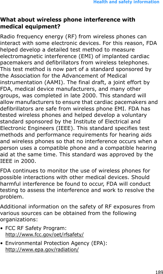 Health and safety information189What about wireless phone interference with medical equipment?Radio frequency energy (RF) from wireless phones can interact with some electronic devices. For this reason, FDA helped develop a detailed test method to measure electromagnetic interference (EMI) of implanted cardiac pacemakers and defibrillators from wireless telephones. This test method is now part of a standard sponsored by the Association for the Advancement of Medical instrumentation (AAMI). The final draft, a joint effort by FDA, medical device manufacturers, and many other groups, was completed in late 2000. This standard will allow manufacturers to ensure that cardiac pacemakers and defibrillators are safe from wireless phone EMI. FDA has tested wireless phones and helped develop a voluntary standard sponsored by the Institute of Electrical and Electronic Engineers (IEEE). This standard specifies test methods and performance requirements for hearing aids and wireless phones so that no interference occurs when a person uses a compatible phone and a compatible hearing aid at the same time. This standard was approved by the IEEE in 2000.FDA continues to monitor the use of wireless phones for possible interactions with other medical devices. Should harmful interference be found to occur, FDA will conduct testing to assess the interference and work to resolve the problem.Additional information on the safety of RF exposures from various sources can be obtained from the following organizations:• FCC RF Safety Program: http://www.fcc.gov/oet/rfsafety/• Environmental Protection Agency (EPA):http://www.epa.gov/radiation/