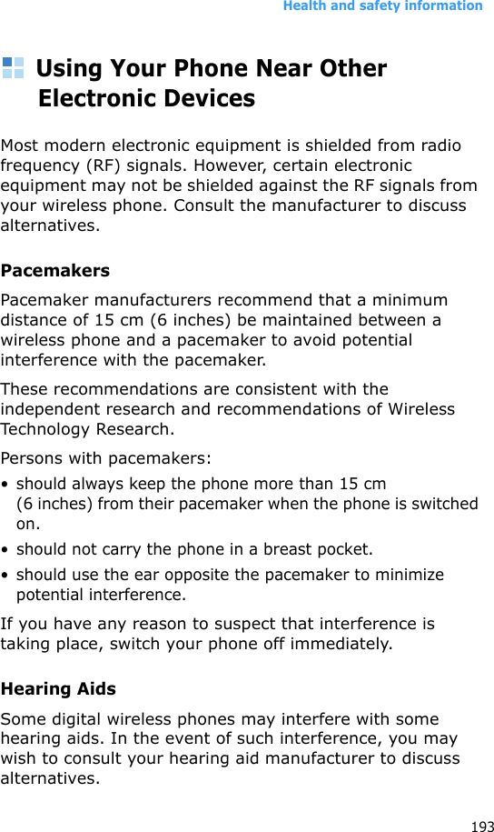 Health and safety information193Using Your Phone Near Other Electronic DevicesMost modern electronic equipment is shielded from radio frequency (RF) signals. However, certain electronic equipment may not be shielded against the RF signals from your wireless phone. Consult the manufacturer to discuss alternatives.PacemakersPacemaker manufacturers recommend that a minimum distance of 15 cm (6 inches) be maintained between a wireless phone and a pacemaker to avoid potential interference with the pacemaker.These recommendations are consistent with the independent research and recommendations of Wireless Technology Research.Persons with pacemakers:• should always keep the phone more than 15 cm (6 inches) from their pacemaker when the phone is switched on.• should not carry the phone in a breast pocket.• should use the ear opposite the pacemaker to minimize potential interference.If you have any reason to suspect that interference is taking place, switch your phone off immediately.Hearing AidsSome digital wireless phones may interfere with some hearing aids. In the event of such interference, you may wish to consult your hearing aid manufacturer to discuss alternatives.