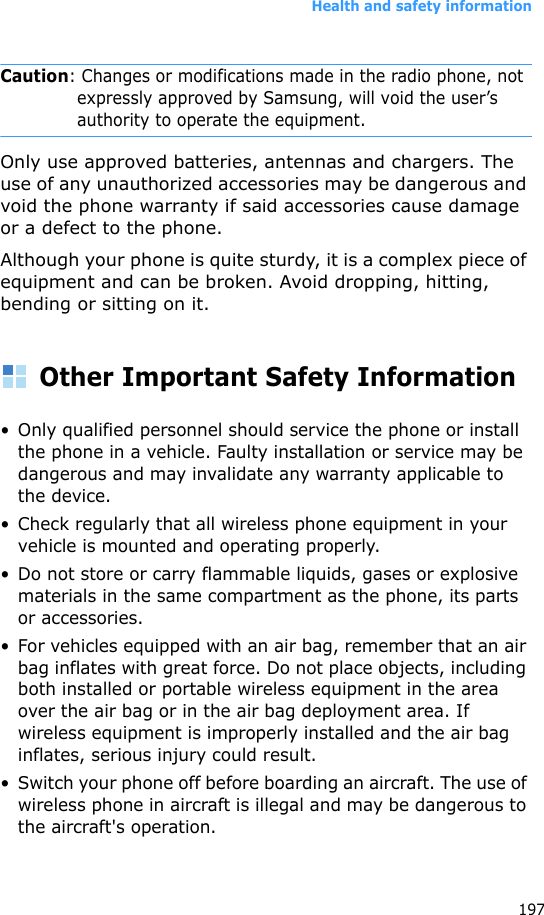 Health and safety information197Caution: Changes or modifications made in the radio phone, not expressly approved by Samsung, will void the user’s authority to operate the equipment.Only use approved batteries, antennas and chargers. The use of any unauthorized accessories may be dangerous and void the phone warranty if said accessories cause damage or a defect to the phone.Although your phone is quite sturdy, it is a complex piece of equipment and can be broken. Avoid dropping, hitting, bending or sitting on it.Other Important Safety Information• Only qualified personnel should service the phone or install the phone in a vehicle. Faulty installation or service may be dangerous and may invalidate any warranty applicable to the device.• Check regularly that all wireless phone equipment in your vehicle is mounted and operating properly.• Do not store or carry flammable liquids, gases or explosive materials in the same compartment as the phone, its parts or accessories.• For vehicles equipped with an air bag, remember that an air bag inflates with great force. Do not place objects, including both installed or portable wireless equipment in the area over the air bag or in the air bag deployment area. If wireless equipment is improperly installed and the air bag inflates, serious injury could result.• Switch your phone off before boarding an aircraft. The use of wireless phone in aircraft is illegal and may be dangerous to the aircraft&apos;s operation.