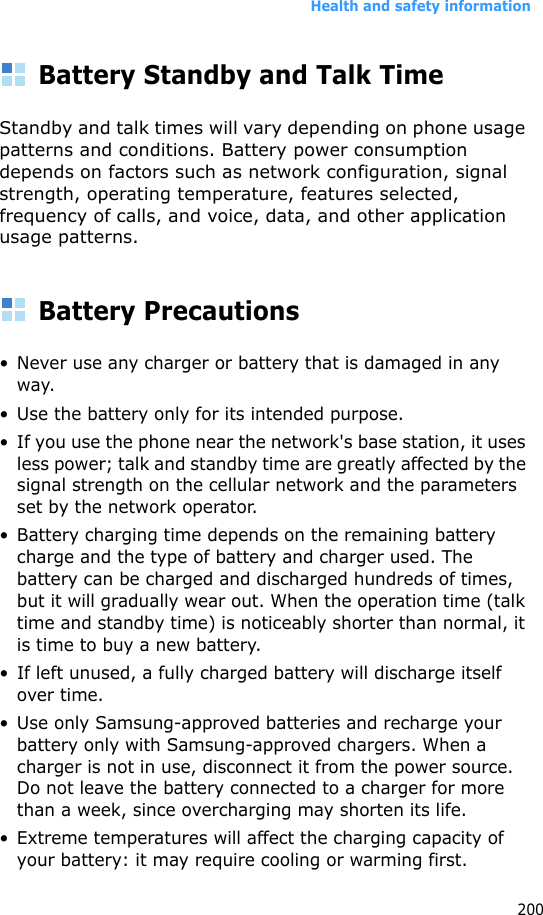 Health and safety information200Battery Standby and Talk TimeStandby and talk times will vary depending on phone usage patterns and conditions. Battery power consumption depends on factors such as network configuration, signal strength, operating temperature, features selected, frequency of calls, and voice, data, and other application usage patterns. Battery Precautions• Never use any charger or battery that is damaged in any way.• Use the battery only for its intended purpose.• If you use the phone near the network&apos;s base station, it uses less power; talk and standby time are greatly affected by the signal strength on the cellular network and the parameters set by the network operator.• Battery charging time depends on the remaining battery charge and the type of battery and charger used. The battery can be charged and discharged hundreds of times, but it will gradually wear out. When the operation time (talk time and standby time) is noticeably shorter than normal, it is time to buy a new battery.• If left unused, a fully charged battery will discharge itself over time.• Use only Samsung-approved batteries and recharge your battery only with Samsung-approved chargers. When a charger is not in use, disconnect it from the power source. Do not leave the battery connected to a charger for more than a week, since overcharging may shorten its life.• Extreme temperatures will affect the charging capacity of your battery: it may require cooling or warming first.