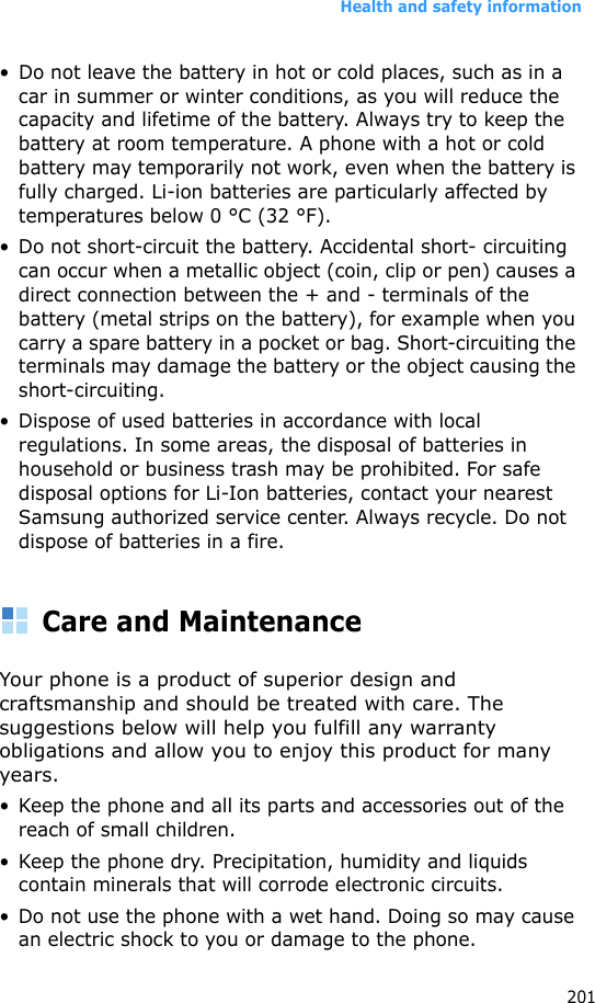 Health and safety information201• Do not leave the battery in hot or cold places, such as in a car in summer or winter conditions, as you will reduce the capacity and lifetime of the battery. Always try to keep the battery at room temperature. A phone with a hot or cold battery may temporarily not work, even when the battery is fully charged. Li-ion batteries are particularly affected by temperatures below 0 °C (32 °F).• Do not short-circuit the battery. Accidental short- circuiting can occur when a metallic object (coin, clip or pen) causes a direct connection between the + and - terminals of the battery (metal strips on the battery), for example when you carry a spare battery in a pocket or bag. Short-circuiting the terminals may damage the battery or the object causing the short-circuiting.• Dispose of used batteries in accordance with local regulations. In some areas, the disposal of batteries in household or business trash may be prohibited. For safe disposal options for Li-Ion batteries, contact your nearest Samsung authorized service center. Always recycle. Do not dispose of batteries in a fire.Care and MaintenanceYour phone is a product of superior design and craftsmanship and should be treated with care. The suggestions below will help you fulfill any warranty obligations and allow you to enjoy this product for many years.• Keep the phone and all its parts and accessories out of the reach of small children.• Keep the phone dry. Precipitation, humidity and liquids contain minerals that will corrode electronic circuits.• Do not use the phone with a wet hand. Doing so may cause an electric shock to you or damage to the phone.