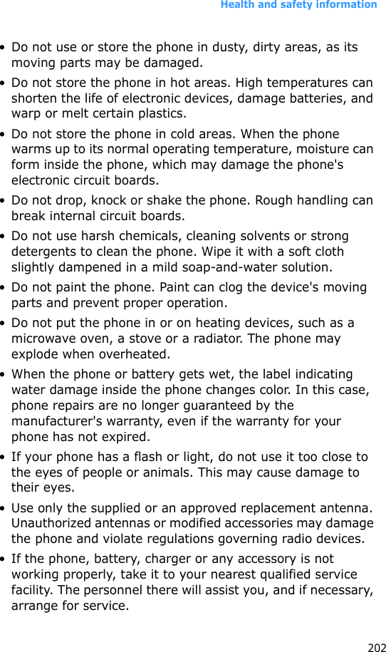 Health and safety information202• Do not use or store the phone in dusty, dirty areas, as its moving parts may be damaged.• Do not store the phone in hot areas. High temperatures can shorten the life of electronic devices, damage batteries, and warp or melt certain plastics.• Do not store the phone in cold areas. When the phone warms up to its normal operating temperature, moisture can form inside the phone, which may damage the phone&apos;s electronic circuit boards.• Do not drop, knock or shake the phone. Rough handling can break internal circuit boards.• Do not use harsh chemicals, cleaning solvents or strong detergents to clean the phone. Wipe it with a soft cloth slightly dampened in a mild soap-and-water solution.• Do not paint the phone. Paint can clog the device&apos;s moving parts and prevent proper operation.• Do not put the phone in or on heating devices, such as a microwave oven, a stove or a radiator. The phone may explode when overheated.• When the phone or battery gets wet, the label indicating water damage inside the phone changes color. In this case, phone repairs are no longer guaranteed by the manufacturer&apos;s warranty, even if the warranty for your phone has not expired. • If your phone has a flash or light, do not use it too close to the eyes of people or animals. This may cause damage to their eyes.• Use only the supplied or an approved replacement antenna. Unauthorized antennas or modified accessories may damage the phone and violate regulations governing radio devices.• If the phone, battery, charger or any accessory is not working properly, take it to your nearest qualified service facility. The personnel there will assist you, and if necessary, arrange for service.