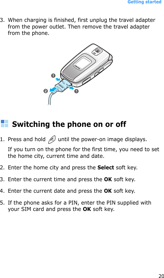 Getting started203. When charging is finished, first unplug the travel adapter from the power outlet. Then remove the travel adapter from the phone.Switching the phone on or off1. Press and hold   until the power-on image displays.If you turn on the phone for the first time, you need to set the home city, current time and date.2. Enter the home city and press the Select soft key.3. Enter the current time and press the OK soft key.4. Enter the current date and press the OK soft key.5. If the phone asks for a PIN, enter the PIN supplied with your SIM card and press the OK soft key.