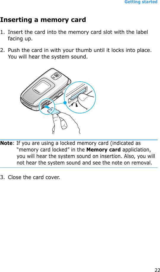 Getting started22Inserting a memory card1. Insert the card into the memory card slot with the label facing up.2. Push the card in with your thumb until it locks into place. You will hear the system sound. Note: If you are using a locked memory card (indicated as “memory card locked” in the Memory card appliclation, you will hear the system sound on insertion. Also, you will not hear the system sound and see the note on removal.3. Close the card cover.