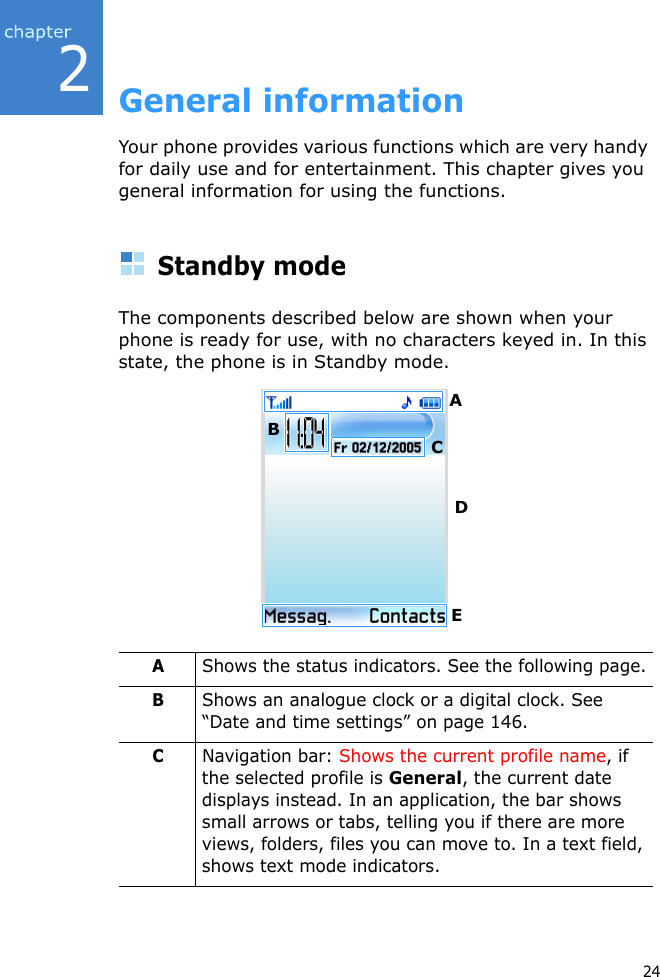 242General informationYour phone provides various functions which are very handy for daily use and for entertainment. This chapter gives you general information for using the functions.Standby modeThe components described below are shown when your phone is ready for use, with no characters keyed in. In this state, the phone is in Standby mode.AShows the status indicators. See the following page.BShows an analogue clock or a digital clock. See “Date and time settings” on page 146.CNavigation bar: Shows the current profile name, if the selected profile is General, the current date displays instead. In an application, the bar shows small arrows or tabs, telling you if there are more views, folders, files you can move to. In a text field, shows text mode indicators.ABCDE