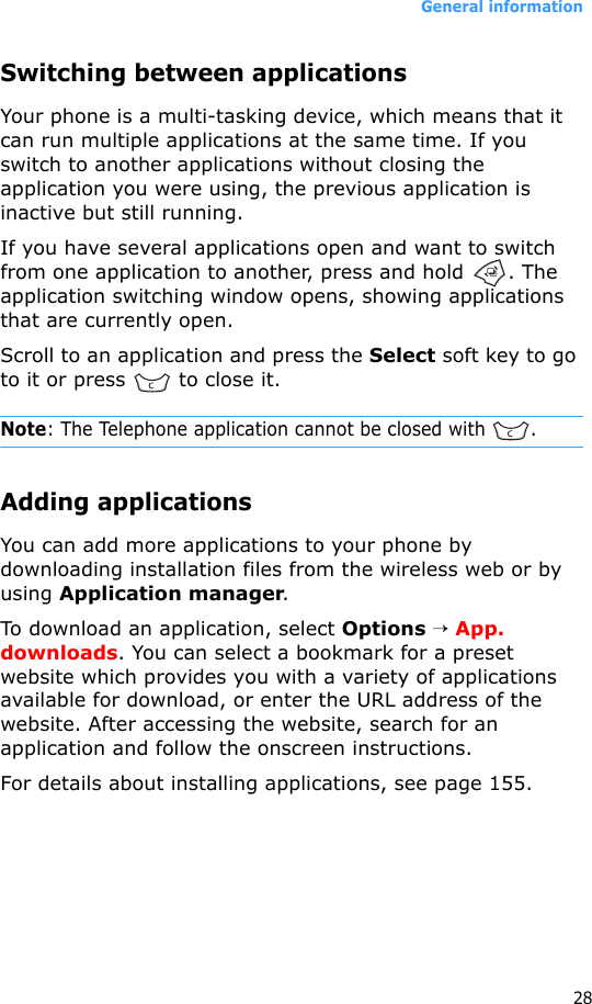 General information28Switching between applicationsYour phone is a multi-tasking device, which means that it can run multiple applications at the same time. If you switch to another applications without closing the application you were using, the previous application is inactive but still running.If you have several applications open and want to switch from one application to another, press and hold  . The application switching window opens, showing applications that are currently open.Scroll to an application and press the Select soft key to go to it or press   to close it.Note: The Telephone application cannot be closed with  .Adding applicationsYou can add more applications to your phone by downloading installation files from the wireless web or by using Application manager.To download an application, select Options → App. downloads. You can select a bookmark for a preset website which provides you with a variety of applications available for download, or enter the URL address of the website. After accessing the website, search for an application and follow the onscreen instructions.For details about installing applications, see page 155.