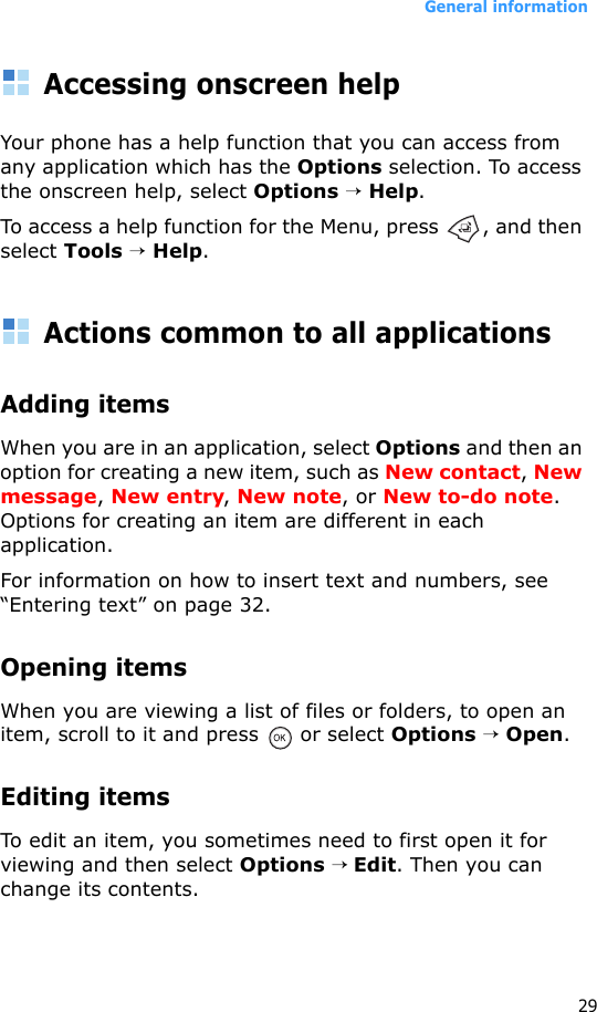 General information29Accessing onscreen helpYour phone has a help function that you can access from any application which has the Options selection. To access the onscreen help, select Options → Help.To access a help function for the Menu, press  , and then select Tools → Help.Actions common to all applicationsAdding itemsWhen you are in an application, select Options and then an option for creating a new item, such as New contact, New message, New entry, New note, or New to-do note. Options for creating an item are different in each application.For information on how to insert text and numbers, see “Entering text” on page 32.Opening itemsWhen you are viewing a list of files or folders, to open an item, scroll to it and press   or select Options → Open.Editing itemsTo edit an item, you sometimes need to first open it for viewing and then select Options → Edit. Then you can change its contents.