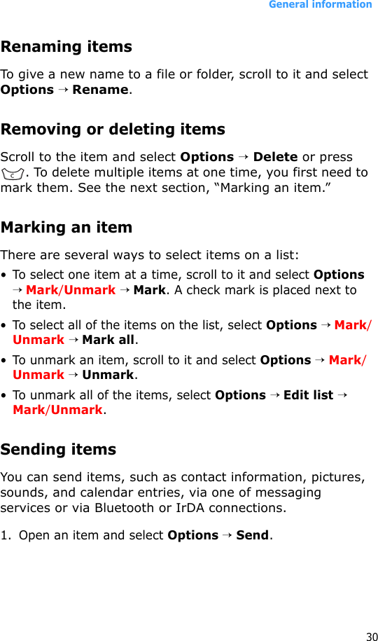 General information30Renaming itemsTo give a new name to a file or folder, scroll to it and select Options → Rename.Removing or deleting itemsScroll to the item and select Options → Delete or press . To delete multiple items at one time, you first need to mark them. See the next section, “Marking an item.”Marking an itemThere are several ways to select items on a list:• To select one item at a time, scroll to it and select Options → Mark/Unmark → Mark. A check mark is placed next to the item.• To select all of the items on the list, select Options → Mark/Unmark → Mark all.• To unmark an item, scroll to it and select Options → Mark/Unmark → Unmark.• To unmark all of the items, select Options → Edit list → Mark/Unmark.Sending itemsYou can send items, such as contact information, pictures, sounds, and calendar entries, via one of messaging services or via Bluetooth or IrDA connections.1. Open an item and select Options → Send.