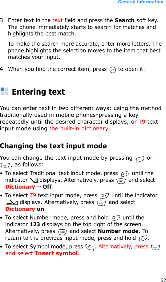 General information323. Enter text in the text field and press the Search soft key. The phone immediately starts to search for matches and highlights the best match. To make the search more accurate, enter more letters. The phone highlights the selection moves to the item that best matches your input.4. When you find the correct item, press   to open it.Entering textYou can enter text in two different ways: using the method traditionally used in mobile phones-pressing a key repeatedly until the desired character displays, or T9 text input mode using the built-in dictionary.Changing the text input modeYou can change the text input mode by pressing   or , as follows:• To select Traditional text input mode, press   until the indicator   displays. Alternatively, press   and select Dictionary → Off.• To select T9 text input mode, press   until the indicator  displays. Alternatively, press   and select Dictionary on.• To select Number mode, press and hold   until the indicator 123 displays on the top right of the screen. Alternatively, press   and select Number mode. To return to the previous input mode, press and hold  .• To select Symbol mode, press  . Alternatively, press  and select Insert symbol.