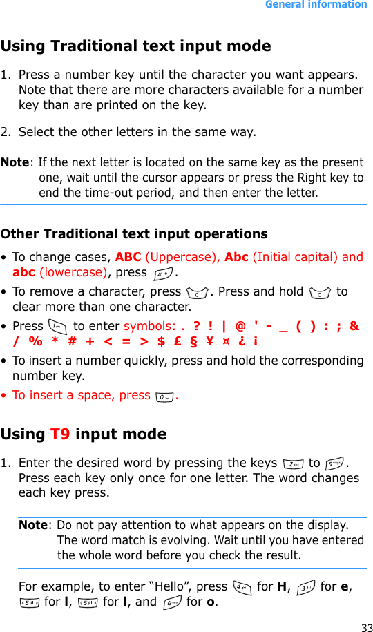 General information33Using Traditional text input mode1. Press a number key until the character you want appears. Note that there are more characters available for a number key than are printed on the key.2. Select the other letters in the same way.Note: If the next letter is located on the same key as the present one, wait until the cursor appears or press the Right key to end the time-out period, and then enter the letter.Other Traditional text input operations• To change cases, ABC (Uppercase), Abc (Initial capital) and abc (lowercase), press  .• To remove a character, press  . Press and hold   to clear more than one character.• Press   to enter symbols: .  ?  !  |  @  &apos;  -  _  (  )  :  ;  &amp;  /  %  *  #  +  &lt;  =  &gt;  $  £  §  ¥  ¤  ¿  ¡• To insert a number quickly, press and hold the corresponding number key.• To insert a space, press  .Using T9 input mode1. Enter the desired word by pressing the keys   to  . Press each key only once for one letter. The word changes each key press.Note: Do not pay attention to what appears on the display. The word match is evolving. Wait until you have entered the whole word before you check the result.For example, to enter “Hello”, press   for H,  for e,  for l,  for l, and   for o.