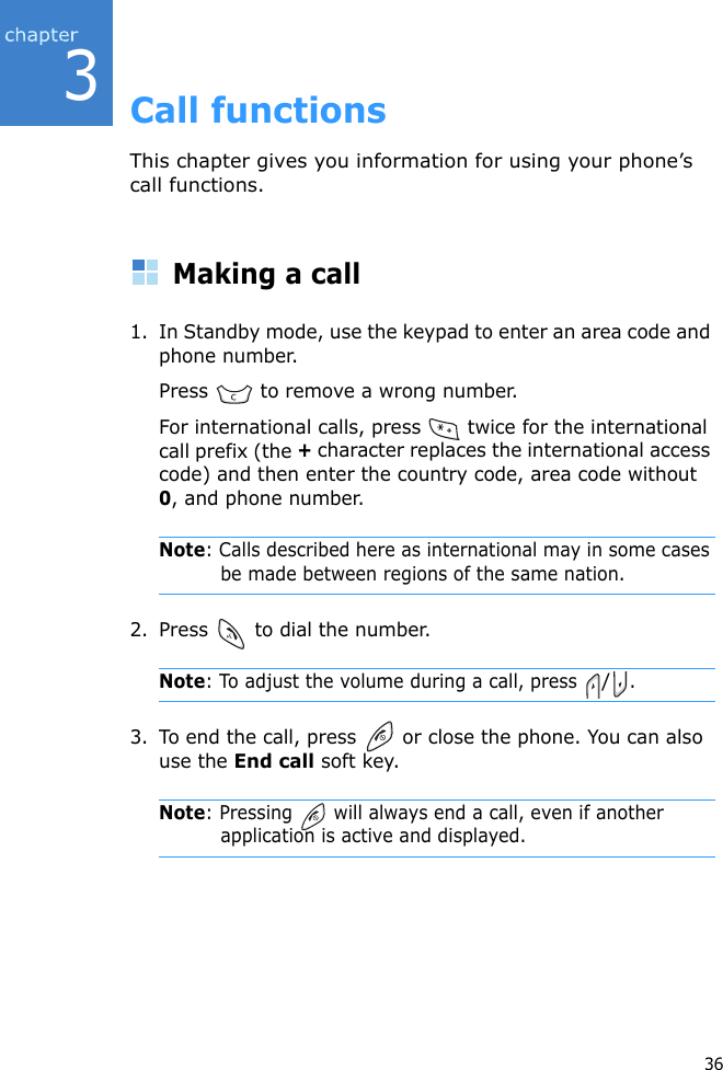 363Call functionsThis chapter gives you information for using your phone’s call functions.Making a call1. In Standby mode, use the keypad to enter an area code and phone number.Press   to remove a wrong number.For international calls, press   twice for the international call prefix (the + character replaces the international access code) and then enter the country code, area code without 0, and phone number.Note: Calls described here as international may in some cases be made between regions of the same nation.2. Press   to dial the number.Note: To adjust the volume during a call, press /.3. To end the call, press   or close the phone. You can also use the End call soft key.Note: Pressing   will always end a call, even if another application is active and displayed.