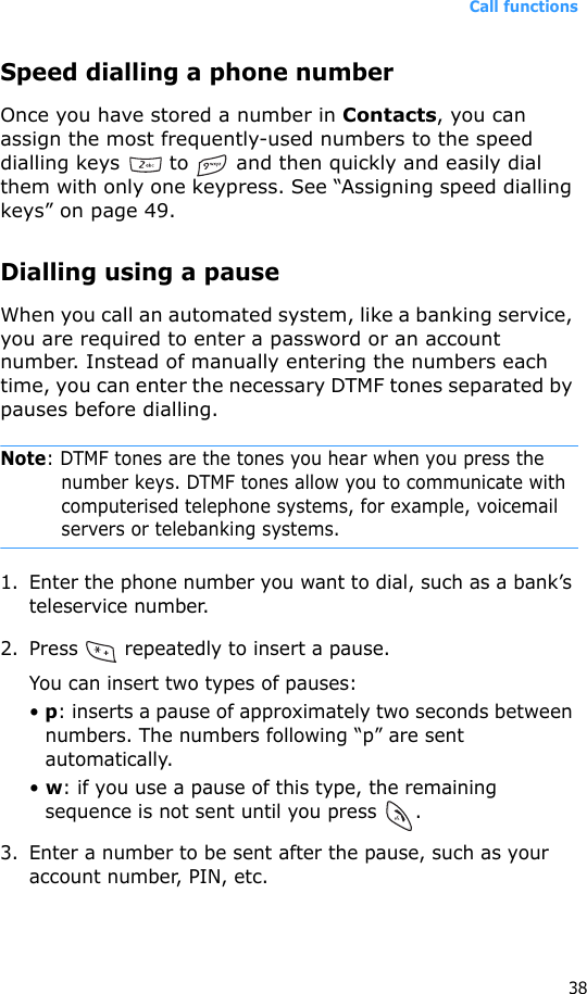 Call functions38Speed dialling a phone numberOnce you have stored a number in Contacts, you can assign the most frequently-used numbers to the speed dialling keys   to   and then quickly and easily dial them with only one keypress. See “Assigning speed dialling keys” on page 49.Dialling using a pauseWhen you call an automated system, like a banking service, you are required to enter a password or an account number. Instead of manually entering the numbers each time, you can enter the necessary DTMF tones separated by pauses before dialling.Note: DTMF tones are the tones you hear when you press the number keys. DTMF tones allow you to communicate with computerised telephone systems, for example, voicemail servers or telebanking systems.1. Enter the phone number you want to dial, such as a bank’s teleservice number.2. Press   repeatedly to insert a pause.You can insert two types of pauses:• p: inserts a pause of approximately two seconds between numbers. The numbers following “p” are sent automatically.• w: if you use a pause of this type, the remaining sequence is not sent until you press  .3. Enter a number to be sent after the pause, such as your account number, PIN, etc.