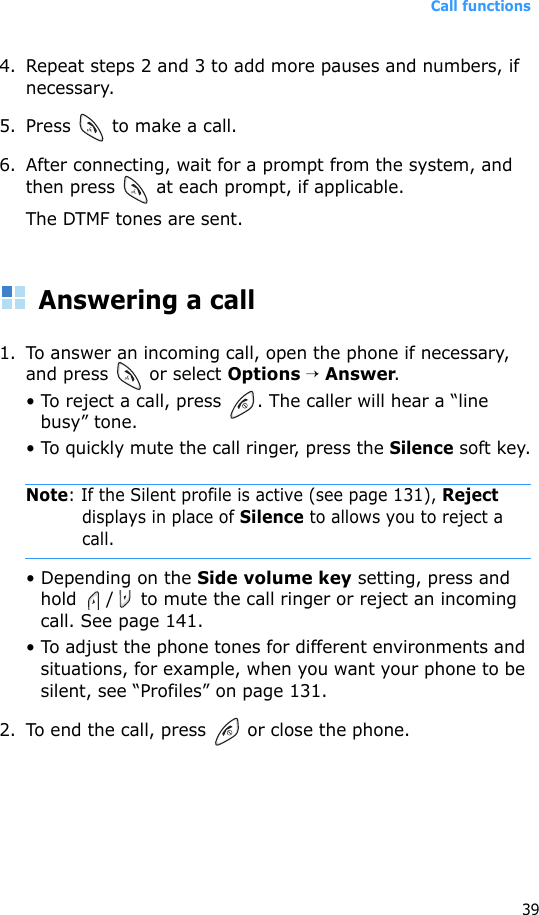 Call functions394. Repeat steps 2 and 3 to add more pauses and numbers, if necessary.5. Press   to make a call.6. After connecting, wait for a prompt from the system, and then press   at each prompt, if applicable.The DTMF tones are sent.Answering a call1. To answer an incoming call, open the phone if necessary, and press   or select Options → Answer.• To reject a call, press  . The caller will hear a “line busy” tone.• To quickly mute the call ringer, press the Silence soft key.Note: If the Silent profile is active (see page 131), Reject displays in place of Silence to allows you to reject a call.• Depending on the Side volume key setting, press and hold  /  to mute the call ringer or reject an incoming call. See page 141.• To adjust the phone tones for different environments and situations, for example, when you want your phone to be silent, see “Profiles” on page 131.2. To end the call, press   or close the phone.