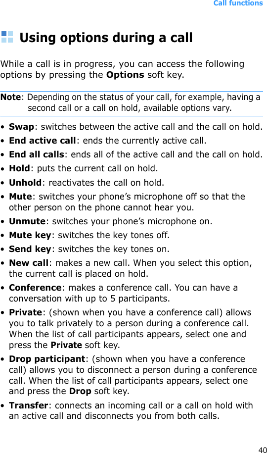 Call functions40Using options during a callWhile a call is in progress, you can access the following options by pressing the Options soft key.Note: Depending on the status of your call, for example, having a second call or a call on hold, available options vary.•Swap: switches between the active call and the call on hold.•End active call: ends the currently active call.•End all calls: ends all of the active call and the call on hold.•Hold: puts the current call on hold.•Unhold: reactivates the call on hold.•Mute: switches your phone’s microphone off so that the other person on the phone cannot hear you.•Unmute: switches your phone’s microphone on.•Mute key: switches the key tones off.•Send key: switches the key tones on.•New call: makes a new call. When you select this option, the current call is placed on hold.•Conference: makes a conference call. You can have a conversation with up to 5 participants.•Private: (shown when you have a conference call) allows you to talk privately to a person during a conference call. When the list of call participants appears, select one and press the Private soft key.•Drop participant: (shown when you have a conference call) allows you to disconnect a person during a conference call. When the list of call participants appears, select one and press the Drop soft key.•Transfer: connects an incoming call or a call on hold with an active call and disconnects you from both calls.