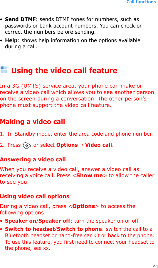 Call functions41•Send DTMF: sends DTMF tones for numbers, such as passwords or bank account numbers. You can check or correct the numbers before sending.•Help: shows help information on the options available during a call.Using the video call featureIn a 3G (UMTS) service area, your phone can make or receive a video call which allows you to see another person on the screen during a conversation. The other person’s phone must support the video call feature.Making a video call1. In Standby mode, enter the area code and phone number.2. Press  or select Options → Video call.Answering a video callWhen you receive a video call, answer a video call as receiving a voice call. Press &lt;Show me&gt; to allow the caller to see you.Using video call optionsDuring a video call, press &lt;Options&gt; to access the following options:•Speaker on/Speaker off: turn the speaker on or off.•Switch to headset/Switch to phone: switch the call to a Bluetooth headset or hand-free car kit or back to the phone. To use this feature, you first need to connect your headset to the phone, see xx.