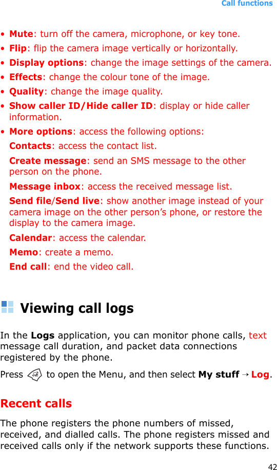 Call functions42•Mute: turn off the camera, microphone, or key tone.•Flip: flip the camera image vertically or horizontally.•Display options: change the image settings of the camera.•Effects: change the colour tone of the image.•Quality: change the image quality.•Show caller ID/Hide caller ID: display or hide caller information.•More options: access the following options:Contacts: access the contact list.Create message: send an SMS message to the other person on the phone.Message inbox: access the received message list.Send file/Send live: show another image instead of your camera image on the other person’s phone, or restore the display to the camera image.Calendar: access the calendar.Memo: create a memo.End call: end the video call.Viewing call logsIn the Logs application, you can monitor phone calls, text message call duration, and packet data connections registered by the phone.Press   to open the Menu, and then select My stuff → Log.Recent callsThe phone registers the phone numbers of missed, received, and dialled calls. The phone registers missed and received calls only if the network supports these functions.