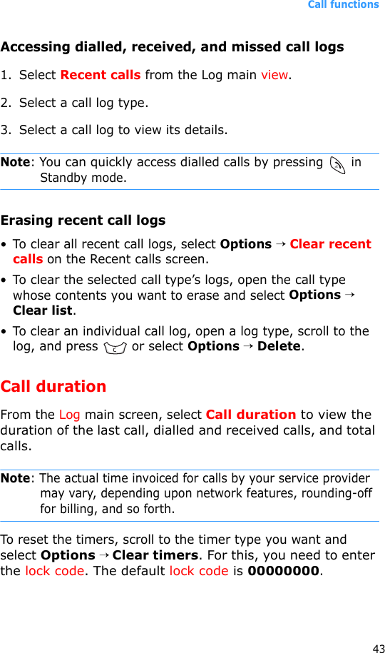 Call functions43Accessing dialled, received, and missed call logs1. Select Recent calls from the Log main view.2. Select a call log type.3. Select a call log to view its details.Note: You can quickly access dialled calls by pressing  in Standby mode.Erasing recent call logs• To clear all recent call logs, select Options → Clear recent calls on the Recent calls screen.• To clear the selected call type’s logs, open the call type whose contents you want to erase and select Options → Clear list.• To clear an individual call log, open a log type, scroll to the log, and press   or select Options → Delete.Call durationFrom the Log main screen, select Call duration to view the duration of the last call, dialled and received calls, and total calls.Note: The actual time invoiced for calls by your service provider may vary, depending upon network features, rounding-off for billing, and so forth.To reset the timers, scroll to the timer type you want and select Options → Clear timers. For this, you need to enter the lock code. The default lock code is 00000000.