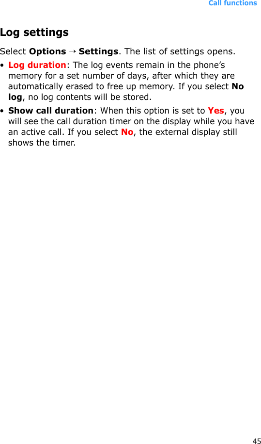 Call functions45Log settingsSelect Options → Settings. The list of settings opens.•Log duration: The log events remain in the phone’s memory for a set number of days, after which they are automatically erased to free up memory. If you select No log, no log contents will be stored.•Show call duration: When this option is set to Yes, you will see the call duration timer on the display while you have an active call. If you select No, the external display still shows the timer.