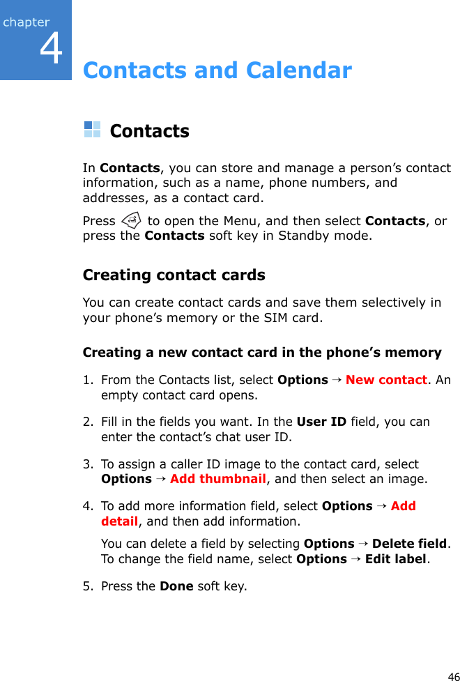 464Contacts and CalendarContactsIn Contacts, you can store and manage a person’s contact information, such as a name, phone numbers, and addresses, as a contact card.Press   to open the Menu, and then select Contacts, or press the Contacts soft key in Standby mode.Creating contact cardsYou can create contact cards and save them selectively in your phone’s memory or the SIM card.Creating a new contact card in the phone’s memory1. From the Contacts list, select Options → New contact. An empty contact card opens.2. Fill in the fields you want. In the User ID field, you can enter the contact’s chat user ID.3. To assign a caller ID image to the contact card, select Options → Add thumbnail, and then select an image.4. To add more information field, select Options → Add detail, and then add information.You can delete a field by selecting Options → Delete field. To change the field name, select Options → Edit label.5. Press the Done soft key.