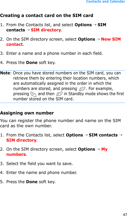 Contacts and Calendar47Creating a contact card on the SIM card1. From the Contacts list, and select Options → SIM contacts → SIM directory.2. On the SIM directory screen, select Options → New SIM contact.3. Enter a name and a phone number in each field.4. Press the Done soft key.Note: Once you have stored numbers on the SIM card, you can retrieve them by entering their location numbers, which are automatically assigned in the order in which the numbers are stored, and pressing . For example, pressing   and then   in Standby mode shows the first number stored on the SIM card.Assigning own numberYou can register the phone number and name on the SIM card as the own number.1. From the Contacts list, select Options → SIM contacts → SIM directory.2. On the SIM directory screen, select Options → My numbers.3. Select the field you want to save.4. Enter the name and phone number.5. Press the Done soft key.