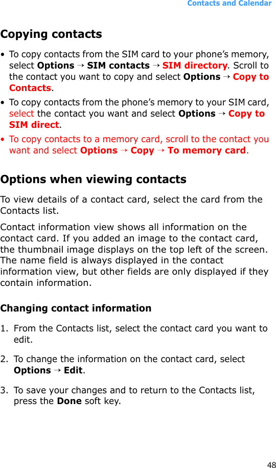 Contacts and Calendar48Copying contacts• To copy contacts from the SIM card to your phone’s memory, select Options → SIM contacts → SIM directory. Scroll to the contact you want to copy and select Options → Copy to Contacts.• To copy contacts from the phone’s memory to your SIM card, select the contact you want and select Options → Copy to SIM direct.• To copy contacts to a memory card, scroll to the contact you want and select Options → Copy → To memory card.Options when viewing contactsTo view details of a contact card, select the card from the Contacts list.Contact information view shows all information on the contact card. If you added an image to the contact card, the thumbnail image displays on the top left of the screen. The name field is always displayed in the contact information view, but other fields are only displayed if they contain information.Changing contact information 1. From the Contacts list, select the contact card you want to edit.2. To change the information on the contact card, select Options → Edit.3. To save your changes and to return to the Contacts list, press the Done soft key. 