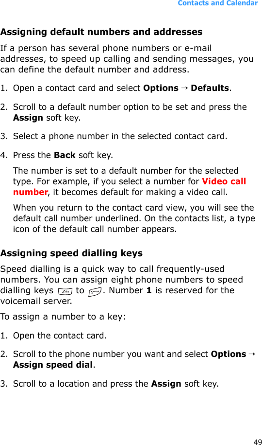 Contacts and Calendar49Assigning default numbers and addressesIf a person has several phone numbers or e-mail addresses, to speed up calling and sending messages, you can define the default number and address.1. Open a contact card and select Options → Defaults.2. Scroll to a default number option to be set and press the Assign soft key.3. Select a phone number in the selected contact card.4. Press the Back soft key.The number is set to a default number for the selected type. For example, if you select a number for Video call number, it becomes default for making a video call.When you return to the contact card view, you will see the default call number underlined. On the contacts list, a type icon of the default call number appears.Assigning speed dialling keysSpeed dialling is a quick way to call frequently-used numbers. You can assign eight phone numbers to speed dialling keys   to  . Number 1 is reserved for the voicemail server.To assign a number to a key:1. Open the contact card.2. Scroll to the phone number you want and select Options → Assign speed dial. 3. Scroll to a location and press the Assign soft key. 