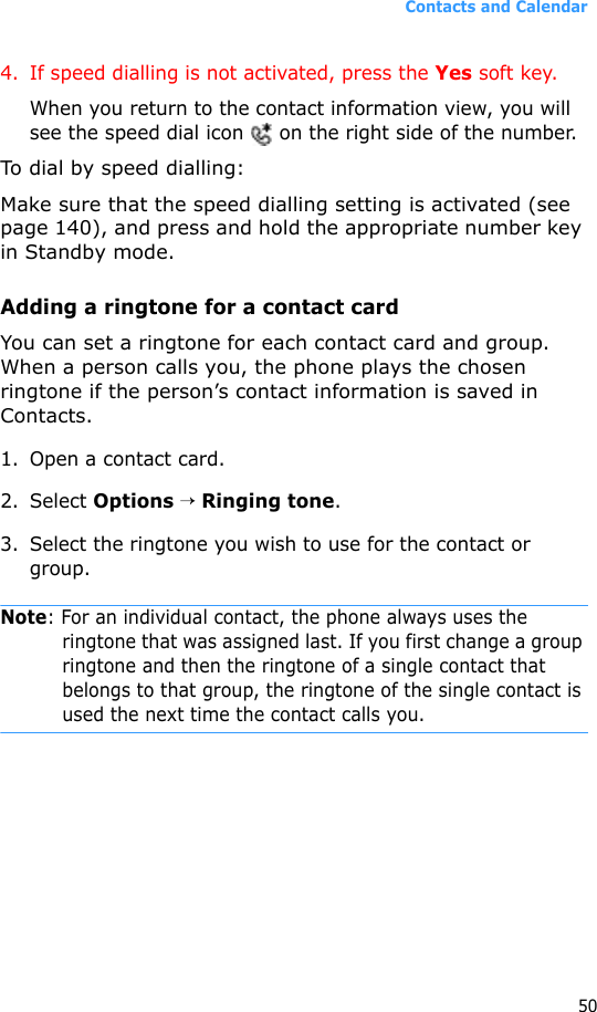 Contacts and Calendar504. If speed dialling is not activated, press the Yes soft key.When you return to the contact information view, you will see the speed dial icon   on the right side of the number.To dial by speed dialling:Make sure that the speed dialling setting is activated (see page 140), and press and hold the appropriate number key in Standby mode.Adding a ringtone for a contact cardYou can set a ringtone for each contact card and group. When a person calls you, the phone plays the chosen ringtone if the person’s contact information is saved in Contacts.1. Open a contact card.2. Select Options → Ringing tone.3. Select the ringtone you wish to use for the contact or group.Note: For an individual contact, the phone always uses the ringtone that was assigned last. If you first change a group ringtone and then the ringtone of a single contact that belongs to that group, the ringtone of the single contact is used the next time the contact calls you.
