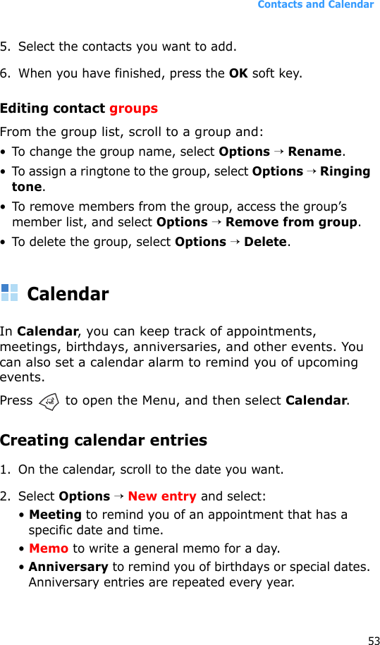Contacts and Calendar535. Select the contacts you want to add.6. When you have finished, press the OK soft key.Editing contact groupsFrom the group list, scroll to a group and:• To change the group name, select Options → Rename.• To assign a ringtone to the group, select Options → Ringing tone.• To remove members from the group, access the group’s member list, and select Options → Remove from group.• To delete the group, select Options → Delete.CalendarIn Calendar, you can keep track of appointments, meetings, birthdays, anniversaries, and other events. You can also set a calendar alarm to remind you of upcoming events.Press   to open the Menu, and then select Calendar.Creating calendar entries1. On the calendar, scroll to the date you want.2. Select Options → New entry and select:• Meeting to remind you of an appointment that has a specific date and time.• Memo to write a general memo for a day.• Anniversary to remind you of birthdays or special dates. Anniversary entries are repeated every year.
