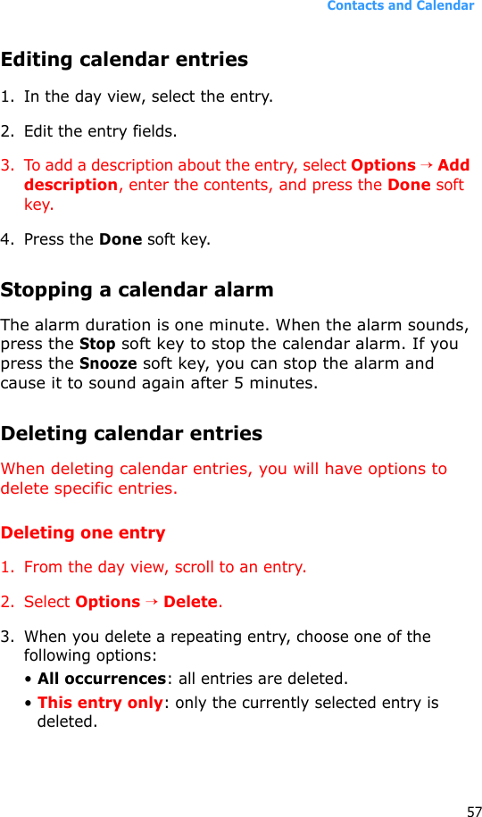 Contacts and Calendar57Editing calendar entries1. In the day view, select the entry.2. Edit the entry fields.3. To add a description about the entry, select Options → Add description, enter the contents, and press the Done soft key.4. Press the Done soft key.Stopping a calendar alarmThe alarm duration is one minute. When the alarm sounds, press the Stop soft key to stop the calendar alarm. If you press the Snooze soft key, you can stop the alarm and cause it to sound again after 5 minutes.Deleting calendar entriesWhen deleting calendar entries, you will have options to delete specific entries.Deleting one entry1. From the day view, scroll to an entry.2. Select Options → Delete.3. When you delete a repeating entry, choose one of the following options: • All occurrences: all entries are deleted.• This entry only: only the currently selected entry is deleted.