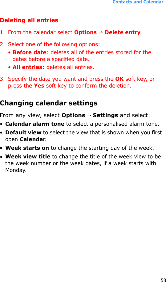 Contacts and Calendar58Deleting all entries1. From the calendar select Options → Delete entry.2. Select one of the following options:• Before date: deletes all of the entries stored for the dates before a specified date.• All entries: deletes all entries.3. Specify the date you want and press the OK soft key, or press the Yes soft key to conform the deletion.Changing calendar settingsFrom any view, select Options → Settings and select:•Calendar alarm tone to select a personalised alarm tone.•Default view to select the view that is shown when you first open Calendar.•Week starts on to change the starting day of the week.•Week view title to change the title of the week view to be the week number or the week dates, if a week starts with Monday.