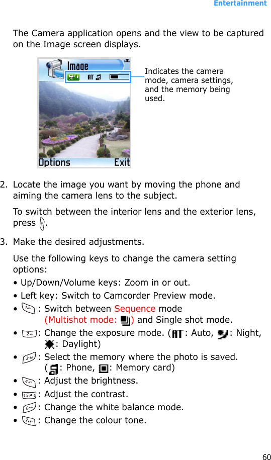 Entertainment60The Camera application opens and the view to be captured on the Image screen displays.2. Locate the image you want by moving the phone and aiming the camera lens to the subject.To switch between the interior lens and the exterior lens, press .3. Make the desired adjustments.Use the following keys to change the camera setting options:• Up/Down/Volume keys: Zoom in or out.• Left key: Switch to Camcorder Preview mode.• : Switch between Sequence mode (Multishot mode:  ) and Single shot mode.•  : Change the exposure mode. ( : Auto,  : Night, : Daylight)•  : Select the memory where the photo is saved. ( : Phone,  : Memory card)•  : Adjust the brightness.•  : Adjust the contrast.•  : Change the white balance mode.•  : Change the colour tone.Indicates the camera mode, camera settings, and the memory being used.
