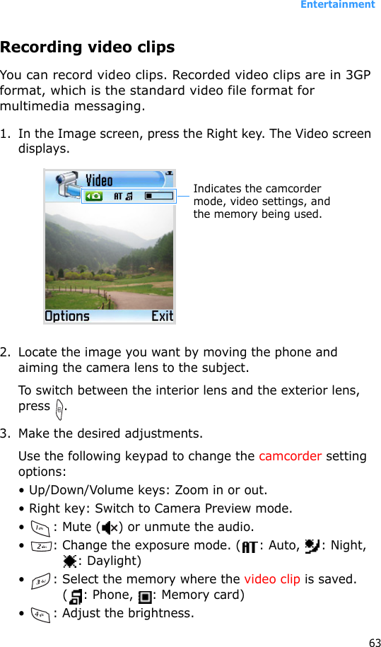 Entertainment63Recording video clipsYou can record video clips. Recorded video clips are in 3GP format, which is the standard video file format for multimedia messaging.1. In the Image screen, press the Right key. The Video screen displays.2. Locate the image you want by moving the phone and aiming the camera lens to the subject.To switch between the interior lens and the exterior lens, press .3. Make the desired adjustments.Use the following keypad to change the camcorder setting options:• Up/Down/Volume keys: Zoom in or out.• Right key: Switch to Camera Preview mode.•  : Mute ( ) or unmute the audio.•  : Change the exposure mode. ( : Auto,  : Night, : Daylight)•  : Select the memory where the video clip is saved. ( : Phone,  : Memory card)•  : Adjust the brightness.Indicates the camcorder mode, video settings, and the memory being used.