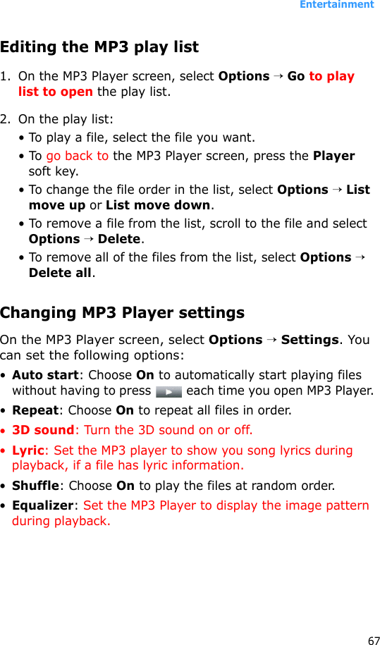 Entertainment67Editing the MP3 play list1. On the MP3 Player screen, select Options → Go to play list to open the play list.2. On the play list:• To play a file, select the file you want.• To go back to the MP3 Player screen, press the Player soft key.• To change the file order in the list, select Options → List move up or List move down. • To remove a file from the list, scroll to the file and select Options → Delete.• To remove all of the files from the list, select Options → Delete all.Changing MP3 Player settingsOn the MP3 Player screen, select Options → Settings. You can set the following options:•Auto start: Choose On to automatically start playing files without having to press   each time you open MP3 Player.•Repeat: Choose On to repeat all files in order.•3D sound: Turn the 3D sound on or off.•Lyric: Set the MP3 player to show you song lyrics during playback, if a file has lyric information.•Shuffle: Choose On to play the files at random order.•Equalizer: Set the MP3 Player to display the image pattern during playback. 