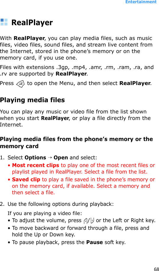 Entertainment68RealPlayerWith RealPlayer, you can play media files, such as music files, video files, sound files, and stream live content from the Internet, stored in the phone’s memory or on the memory card, if you use one.Files with extensions .3gp, .mp4, .amr, .rm, .ram, .ra, and .rv are supported by RealPlayer.Press   to open the Menu, and then select RealPlayer.Playing media filesYou can play any music or video file from the list shown when you start RealPlayer, or play a file directly from the Internet.Playing media files from the phone’s memory or the memory card1. Select Options → Open and select:• Most recent clips to play one of the most recent files or playlist played in RealPlayer. Select a file from the list.• Saved clip to play a file saved in the phone’s memory or on the memory card, if available. Select a memory and then select a file.2. Use the following options during playback:If you are playing a video file:• To adjust the volume, press / or the Left or Right key.• To move backward or forward through a file, press and hold the Up or Down key.• To pause playback, press the Pause soft key.