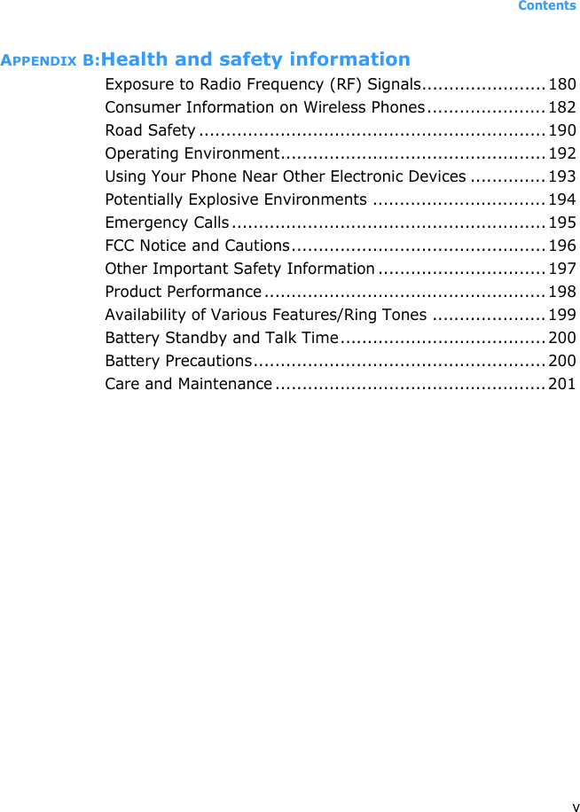 ContentsvAPPENDIX B:Health and safety informationExposure to Radio Frequency (RF) Signals....................... 180Consumer Information on Wireless Phones...................... 182Road Safety ................................................................ 190Operating Environment................................................. 192Using Your Phone Near Other Electronic Devices .............. 193Potentially Explosive Environments ................................ 194Emergency Calls .......................................................... 195FCC Notice and Cautions............................................... 196Other Important Safety Information ............................... 197Product Performance .................................................... 198Availability of Various Features/Ring Tones .....................199Battery Standby and Talk Time...................................... 200Battery Precautions...................................................... 200Care and Maintenance ..................................................201