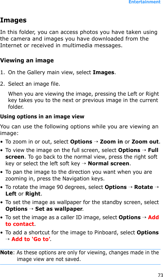 Entertainment73ImagesIn this folder, you can access photos you have taken using the camera and images you have downloaded from the Internet or received in multimedia messages.Viewing an image1. On the Gallery main view, select Images.2. Select an image file.When you are viewing the image, pressing the Left or Right key takes you to the next or previous image in the current folder.Using options in an image viewYou can use the following options while you are viewing an image:• To zoom in or out, select Options → Zoom in or Zoom out.• To view the image on the full screen, select Options → Full screen. To go back to the normal view, press the right soft key or select the left soft key → Normal screen.• To pan the image to the direction you want when you are zooming in, press the Navigation keys.• To rotate the image 90 degrees, select Options → Rotate → Left or Right.• To set the image as wallpaper for the standby screen, select Options → Set as wallpaper.• To set the image as a caller ID image, select Options → Add to contact.• To add a shortcut for the image to Pinboard, select Options → Add to ‘Go to’.Note: As these options are only for viewing, changes made in the image view are not saved.