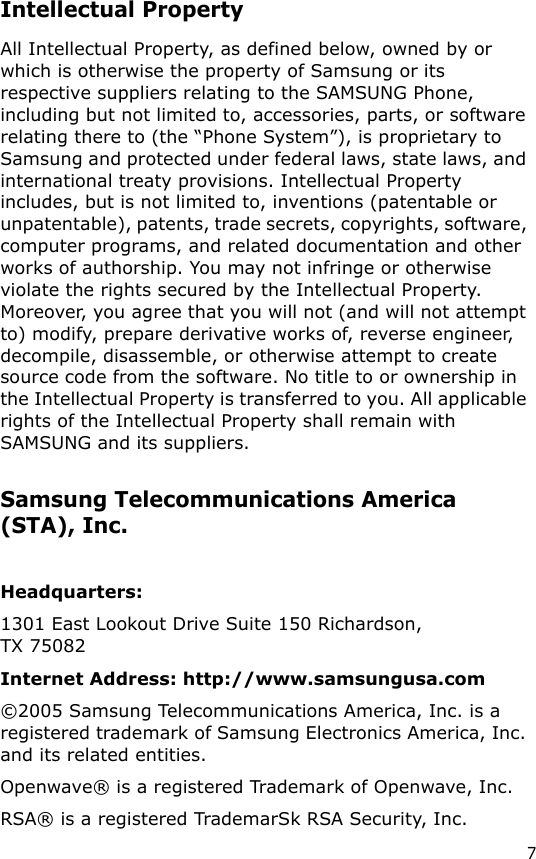 7Intellectual PropertyAll Intellectual Property, as defined below, owned by or which is otherwise the property of Samsung or its respective suppliers relating to the SAMSUNG Phone, including but not limited to, accessories, parts, or software relating there to (the “Phone System”), is proprietary to Samsung and protected under federal laws, state laws, and international treaty provisions. Intellectual Property includes, but is not limited to, inventions (patentable or unpatentable), patents, trade secrets, copyrights, software, computer programs, and related documentation and other works of authorship. You may not infringe or otherwise violate the rights secured by the Intellectual Property. Moreover, you agree that you will not (and will not attempt to) modify, prepare derivative works of, reverse engineer, decompile, disassemble, or otherwise attempt to create source code from the software. No title to or ownership in the Intellectual Property is transferred to you. All applicable rights of the Intellectual Property shall remain with SAMSUNG and its suppliers.Samsung Telecommunications America (STA), Inc.Headquarters:1301 East Lookout Drive Suite 150 Richardson, TX 75082  Internet Address: http://www.samsungusa.com©2005 Samsung Telecommunications America, Inc. is a registered trademark of Samsung Electronics America, Inc. and its related entities.Openwave® is a registered Trademark of Openwave, Inc.RSA® is a registered TrademarSk RSA Security, Inc.