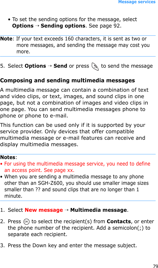Message services79• To set the sending options for the message, select Options → Sending options. See page 92.Note: If your text exceeds 160 characters, it is sent as two or more messages, and sending the message may cost you more.5. Select Options → Send or press   to send the messageComposing and sending multimedia messagesA multimedia message can contain a combination of text and video clips, or text, images, and sound clips in one page, but not a combination of images and video clips in one page. You can send multimedia messages phone to phone or phone to e-mail.This function can be used only if it is supported by your service provider. Only devices that offer compatible multimedia message or e-mail features can receive and display multimedia messages.Notes:• For using the multimedia message service, you need to define an access point. See page xx.• When you are sending a multimedia message to any phone other than an SGH-Z600, you should use smaller image sizes smaller than ?? and sound clips that are no longer than 1 minute. 1. Select New message → Multimedia message.2. Press   to select the recipient(s) from Contacts, or enter the phone number of the recipient. Add a semicolon(;) to separate each recipient.3. Press the Down key and enter the message subject.