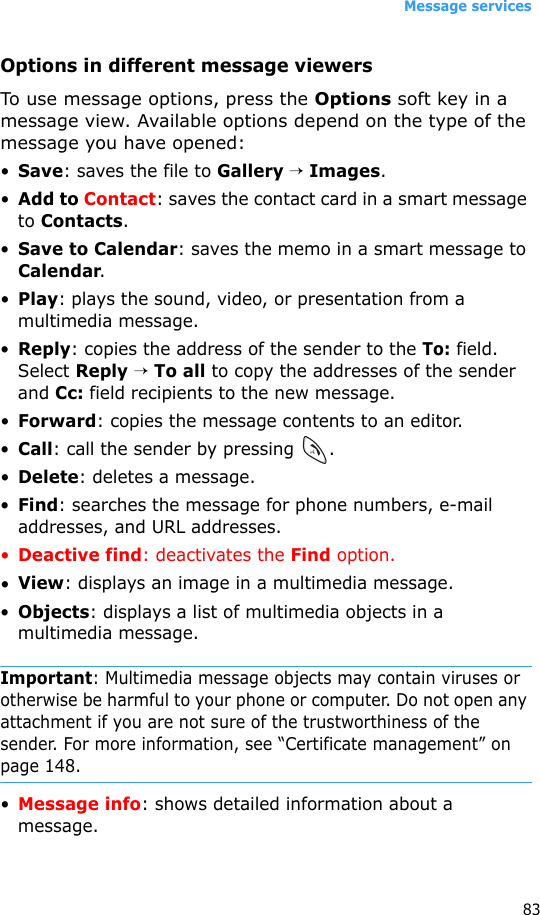 Message services83Options in different message viewersTo use message options, press the Options soft key in a message view. Available options depend on the type of the message you have opened:•Save: saves the file to Gallery → Images.•Add to Contact: saves the contact card in a smart message to Contacts.•Save to Calendar: saves the memo in a smart message to Calendar.•Play: plays the sound, video, or presentation from a multimedia message.•Reply: copies the address of the sender to the To: field. Select Reply → To all to copy the addresses of the sender and Cc: field recipients to the new message.•Forward: copies the message contents to an editor.•Call: call the sender by pressing  .•Delete: deletes a message.•Find: searches the message for phone numbers, e-mail addresses, and URL addresses.•Deactive find: deactivates the Find option.•View: displays an image in a multimedia message.•Objects: displays a list of multimedia objects in a multimedia message.Important: Multimedia message objects may contain viruses or otherwise be harmful to your phone or computer. Do not open any attachment if you are not sure of the trustworthiness of the sender. For more information, see “Certificate management” on page 148.•Message info: shows detailed information about a message.
