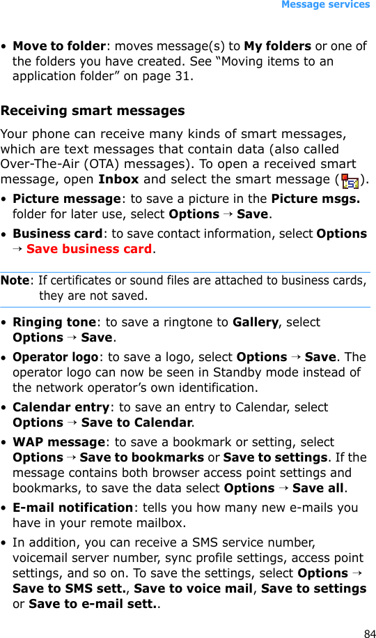 Message services84•Move to folder: moves message(s) to My folders or one of the folders you have created. See “Moving items to an application folder” on page 31.Receiving smart messagesYour phone can receive many kinds of smart messages, which are text messages that contain data (also called Over-The-Air (OTA) messages). To open a received smart message, open Inbox and select the smart message ( ).•Picture message: to save a picture in the Picture msgs. folder for later use, select Options → Save.•Business card: to save contact information, select Options → Save business card.Note: If certificates or sound files are attached to business cards, they are not saved.•Ringing tone: to save a ringtone to Gallery, select Options → Save.•Operator logo: to save a logo, select Options → Save. The operator logo can now be seen in Standby mode instead of the network operator’s own identification.•Calendar entry: to save an entry to Calendar, select Options → Save to Calendar.•WAP message: to save a bookmark or setting, select Options → Save to bookmarks or Save to settings. If the message contains both browser access point settings and bookmarks, to save the data select Options → Save all. •E-mail notification: tells you how many new e-mails you have in your remote mailbox. • In addition, you can receive a SMS service number, voicemail server number, sync profile settings, access point settings, and so on. To save the settings, select Options → Save to SMS sett., Save to voice mail, Save to settings or Save to e-mail sett..