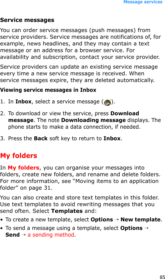 Message services85Service messagesYou can order service messages (push messages) from service providers. Service messages are notifications of, for example, news headlines, and they may contain a text message or an address for a browser service. For availability and subscription, contact your service provider.Service providers can update an existing service message every time a new service message is received. When service messages expire, they are deleted automatically.Viewing service messages in Inbox1. In Inbox, select a service message ( ).2. To download or view the service, press Download message. The note Downloading message displays. The phone starts to make a data connection, if needed.3. Press the Back soft key to return to Inbox.My foldersIn My folders, you can organise your messages into folders, create new folders, and rename and delete folders. For more information, see “Moving items to an application folder” on page 31. You can also create and store text templates in this folder. Use text templates to avoid rewriting messages that you send often. Select Templates and:• To create a new template, select Options → New template.• To send a message using a template, select Options → Send → a sending method.